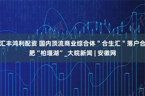 汇丰鸿利配资 国内顶流商业综合体"合生汇"落户合肥“柏堰湖”_大皖新闻 | 安徽网