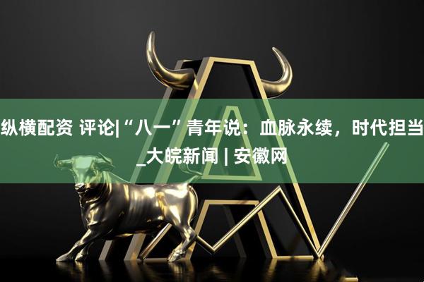 纵横配资 评论|“八一”青年说：血脉永续，时代担当_大皖新闻 | 安徽网