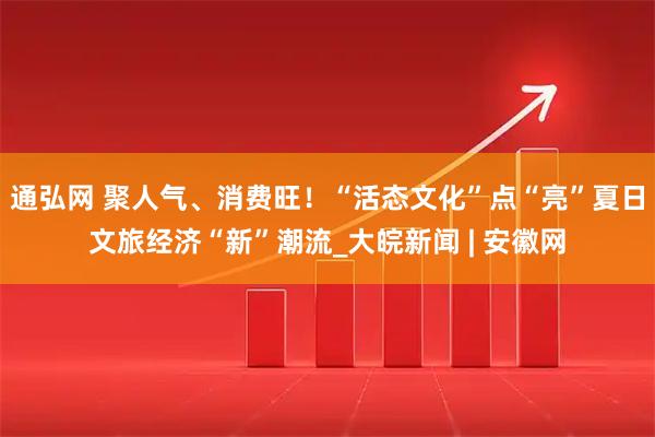 通弘网 聚人气、消费旺!“活态文化”点“亮”夏日文旅经济“新”潮流_大皖新闻 | 安徽网