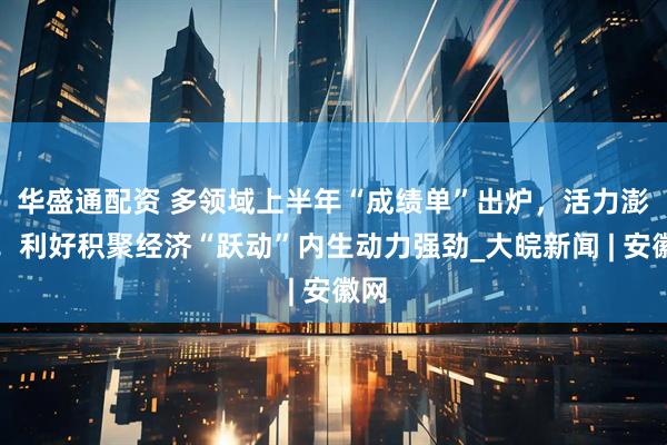 华盛通配资 多领域上半年“成绩单”出炉，活力澎湃！利好积聚经济“跃动”内生动力强劲_大皖新闻 | 安徽网