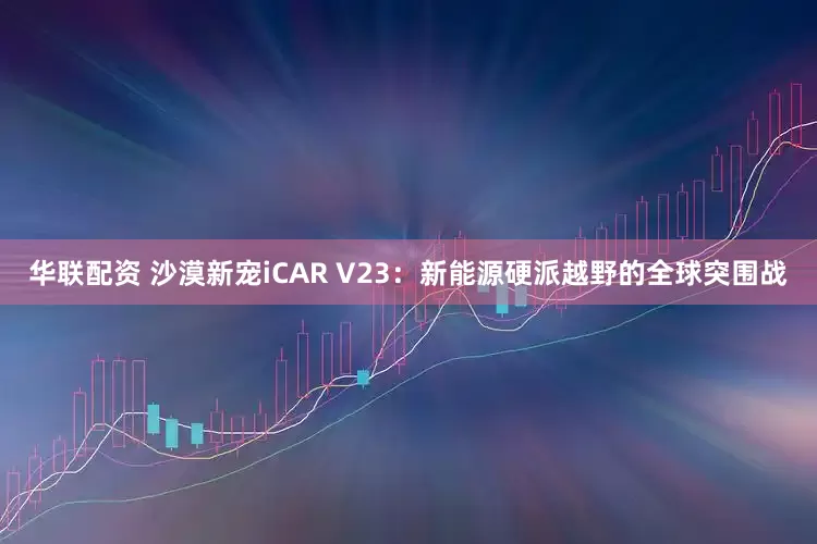 华联配资 沙漠新宠iCAR V23：新能源硬派越野的全球突围战