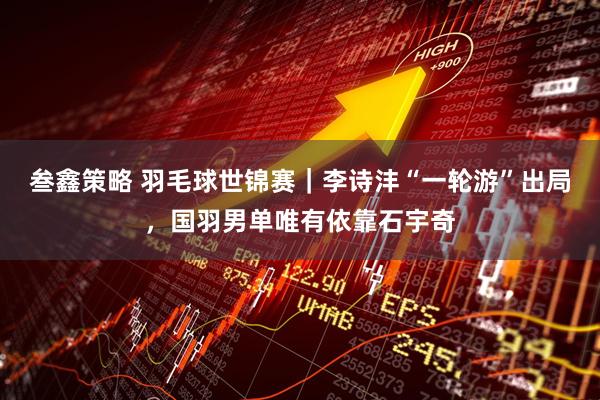 叁鑫策略 羽毛球世锦赛｜李诗沣“一轮游”出局，国羽男单唯有依靠石宇奇