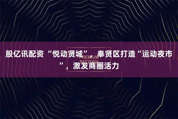 股亿讯配资 “悦动贤城”,奉贤区打造“运动夜市”,激发商圈活力