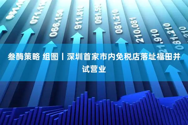 叁酶策略 组图丨深圳首家市内免税店落址福田并试营业