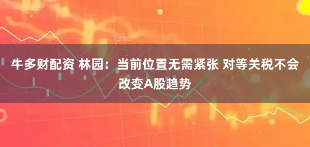 牛多财配资 林园：当前位置无需紧张 对等关税不会改变A股趋势