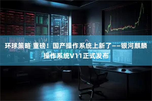 环球策略 重磅！国产操作系统上新了——银河麒麟操作系统V11正式发布