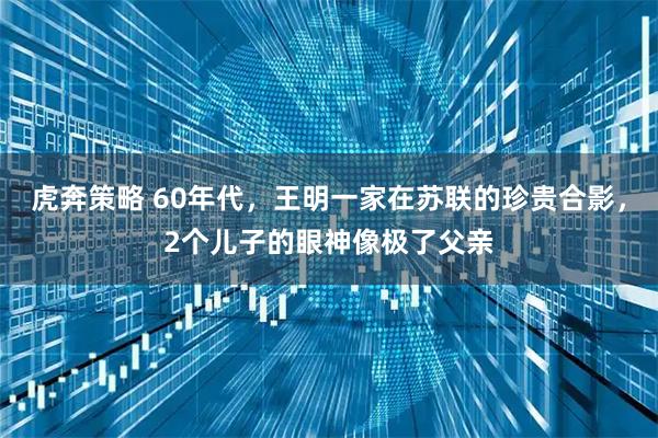虎奔策略 60年代，王明一家在苏联的珍贵合影，2个儿子的眼神像极了父亲