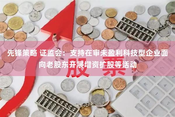 先锋策略 证监会：支持在审未盈利科技型企业面向老股东开展增资扩股等活动
