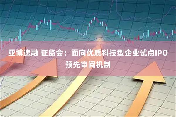 亚博速融 证监会:面向优质科技型企业试点IPO预先审阅机制