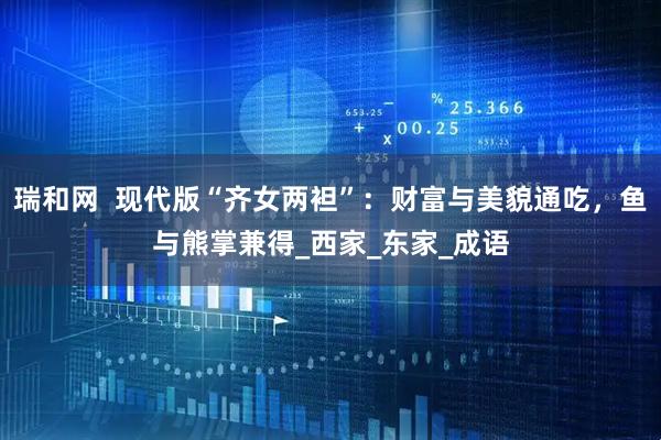 瑞和网 现代版“齐女两袒”:财富与美貌通吃,鱼与熊掌兼得_西家_东家_成语