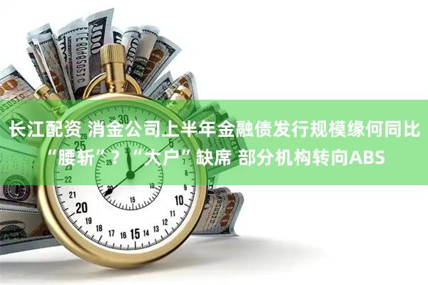 长江配资 消金公司上半年金融债发行规模缘何同比“腰斩”?“大户”缺席 部分机构转向ABS