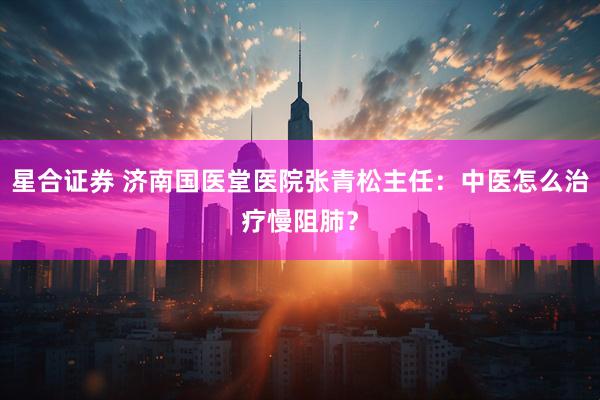 星合证券 济南国医堂医院张青松主任:中医怎么治疗慢阻肺?
