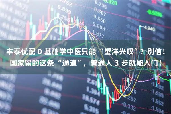丰泰优配 0 基础学中医只能 “望洋兴叹”？别信！国家留的这条 “通道”，普通人 3 步就能入门！