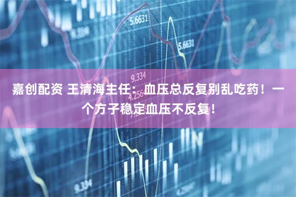 嘉创配资 王清海主任：血压总反复别乱吃药！一个方子稳定血压不反复！