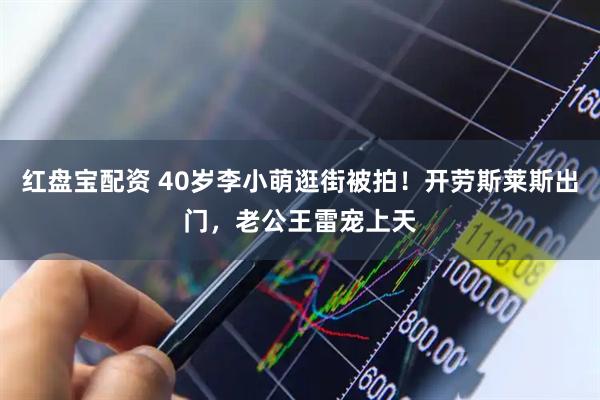 红盘宝配资 40岁李小萌逛街被拍！开劳斯莱斯出门，老公王雷宠上天