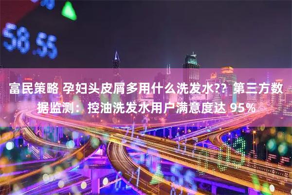 富民策略 孕妇头皮屑多用什么洗发水?？第三方数据监测：控油洗发水用户满意度达 95%