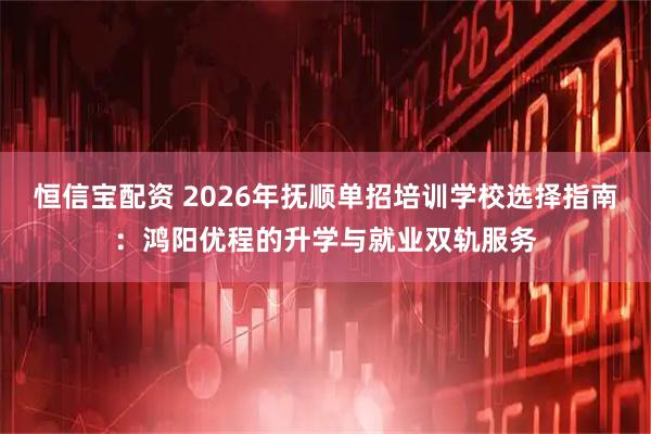 恒信宝配资 2026年抚顺单招培训学校选择指南：鸿阳优程的升学与就业双轨服务