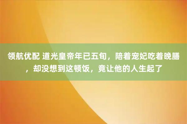 领航优配 道光皇帝年已五旬,陪着宠妃吃着晚膳,却没想到这顿饭,竟让他的人生起了