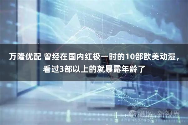 万隆优配 曾经在国内红极一时的10部欧美动漫，看过3部以上的就暴露年龄了