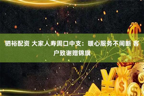驷裕配资 大家人寿周口中支：暖心服务不间断 客户致谢赠锦旗