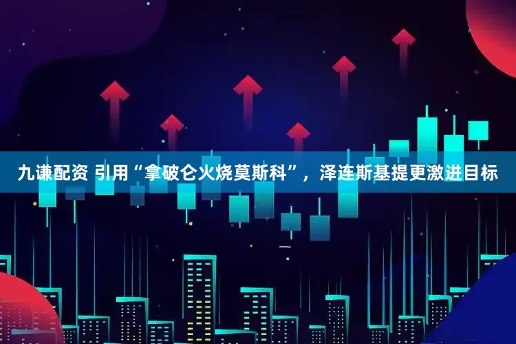 九谦配资 引用“拿破仑火烧莫斯科”，泽连斯基提更激进目标
